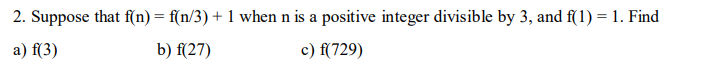 2. Suppose that f(n) = f(n/3) + 1 when n is a positive integer divisible by 3, and f(1) = 1. Find
a) f(3)
b) f(27)
c) f(729)
