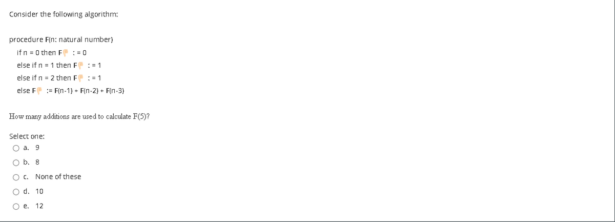 Consider the following algorithm:
procedure F(n: natural number)
if n = 0 thenE := 0
else if n = 1 then F : = 1
else if n = 2 then F: = 1
else F := F(n-1} + F(n-2} + F(n-3}
How many additions are used to calculate F(5)?
Select one:
О а. 9
O b. 8
O c. None of these
O d. 10
О е. 12

