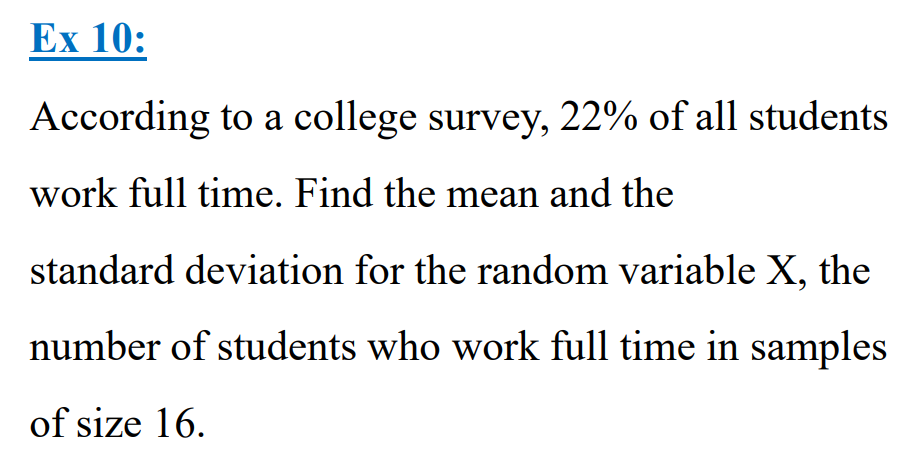 Ex 10:
According to a college survey, 22% of all students
work full time. Find the mean and the
standard deviation for the random variable X, the
number of students who work full time in samples
of size 16.