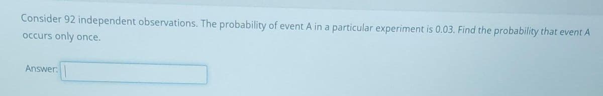 Consider 92 independent observations. The probability of event A in a particular experiment is 0.03. Find the probability that event A
occurs only once.
Answer: