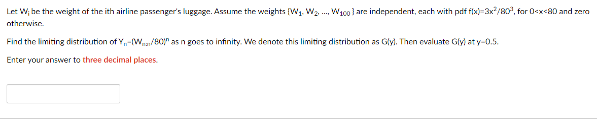 Let W; be the weight of the ith airline passenger's luggage. Assume the weights {W₁, W2, ..., W₁00} are independent, each with pdf f(x)=3x²/80³, for 0<x<80 and zero
otherwise.
Find the limiting distribution of Y₁-(Wn:n/80)" as n goes to infinity. We denote this limiting distribution as G(y). Then evaluate G(y) at y=0.5.
Enter your answer to three decimal places.
