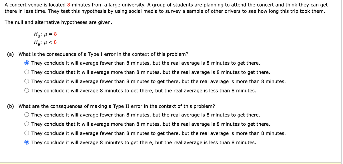 A concert venue is located 8 minutes from a large university. A group of students are planning to attend the concert and think they can get
there in less time. They test this hypothesis by using social media to survey a sample of other drivers to see how long this trip took them.
The null and alternative hypotheses are given.
Ном = 8
H₂: μ< 8
(a) What is the consequence of a Type I error in the context of this problem?
They conclude it will average fewer than 8 minutes, but the real average is 8 minutes to get there.
They conclude that it will average more than 8 minutes, but the real average is 8 minutes to get there.
They conclude it will average fewer than 8 minutes to get there, but the real average is more than 8 minutes.
They conclude it will average 8 minutes to get there, but the real average is less than 8 minutes.
(b) What are the consequences of making a Type II error in the context of this problem?
They conclude it will average fewer than 8 minutes, but the real average is 8 minutes to get there.
They conclude that it will average more than 8 minutes, but the real average is 8 minutes to get there.
They conclude it will average fewer than 8 minutes to get there, but the real average is more than 8 minutes.
They conclude it will average 8 minutes to get there, but the real average is less than 8 minutes.