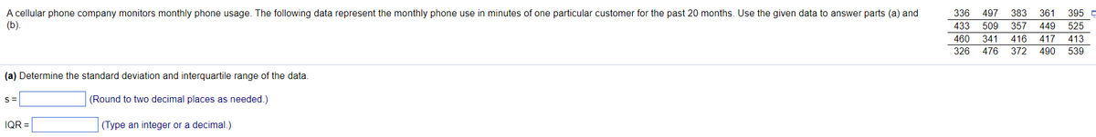 A cellular phone company monitors monthly phone usage. The following data represent the monthly phone use in minutes of one particular customer for the past 20 months. Use the given data to answer parts (a) and
(b).
(a) Determine the standard deviation and interquartile range of the data.
(Round to two decimal places as needed.)
(Type an integer or a decimal.)
S=
IQR=
336 497 383 361 395 p
433 509 357 449 525
460 341 416 417 413
326 476 372 490 539