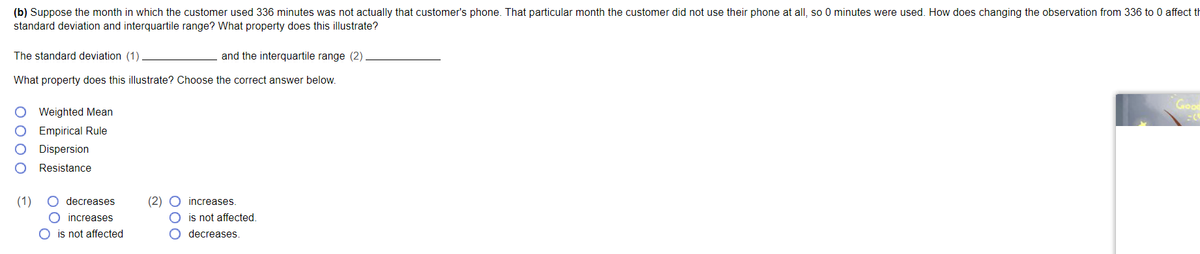 (b) Suppose the month in which the customer used 336 minutes was not actually that customer's phone. That particular month the customer did not use their phone at all, so 0 minutes were used. How does changing the observation from 336 to 0 affect th
standard deviation and interquartile range? What property does this illustrate?
The standard deviation (1)
and the interquartile range (2).
What property does this illustrate? Choose the correct answer below.
Weighted Mean
Empirical Rule
Dispersion
Resistance
(1) O decreases
O increases
O is not affected
(2) O increases.
O is not affected.
O decreases.
Good