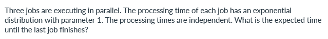 Three jobs are executing in parallel. The processing time of each job has an exponential
distribution with parameter 1. The processing times are independent. What is the expected time
until the last job finishes?