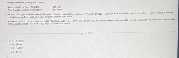 K←
Use the information for the question below
Alaska North Slope Crude Oil (ANS)
West Texas Intermediate Crude Oil (WTI)
$71,75/Bbl
$73.06/Bb
As an oil refiner, you are able to produce $78 worth of unleaded gasoline from one barrel of Alaska North Slope (ANS) crude oil. Because of its lower sulfur content, you can produce $70 worth of
unleaded gasoline from one barrel of West Texas Intermediate (WTI) crude
Another oil refiner is offering to trade you 10,200 Bbls of Alaska North Slope (ANS) crude oil for 10,050 Bibls of West Texas Intermediate (WTI) crude oil. Assuming you currently have 10.050 Bibls of
WTI crude, the added benefit (cost) to you if you take the trade is closest to
OA ($1,650)
OB. $1,650
OC. ($3,600)
OD. $3,000