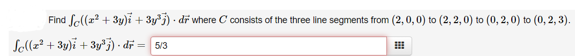 Find fe(x? + 3y)i + 3y³j) · dr where C consists of the three line segments from (2, 0, 0) to (2, 2, 0) to (0, 2,0) to (0, 2, 3).
So((x² + 3y)i + 3y³j) · dr = 5/3
