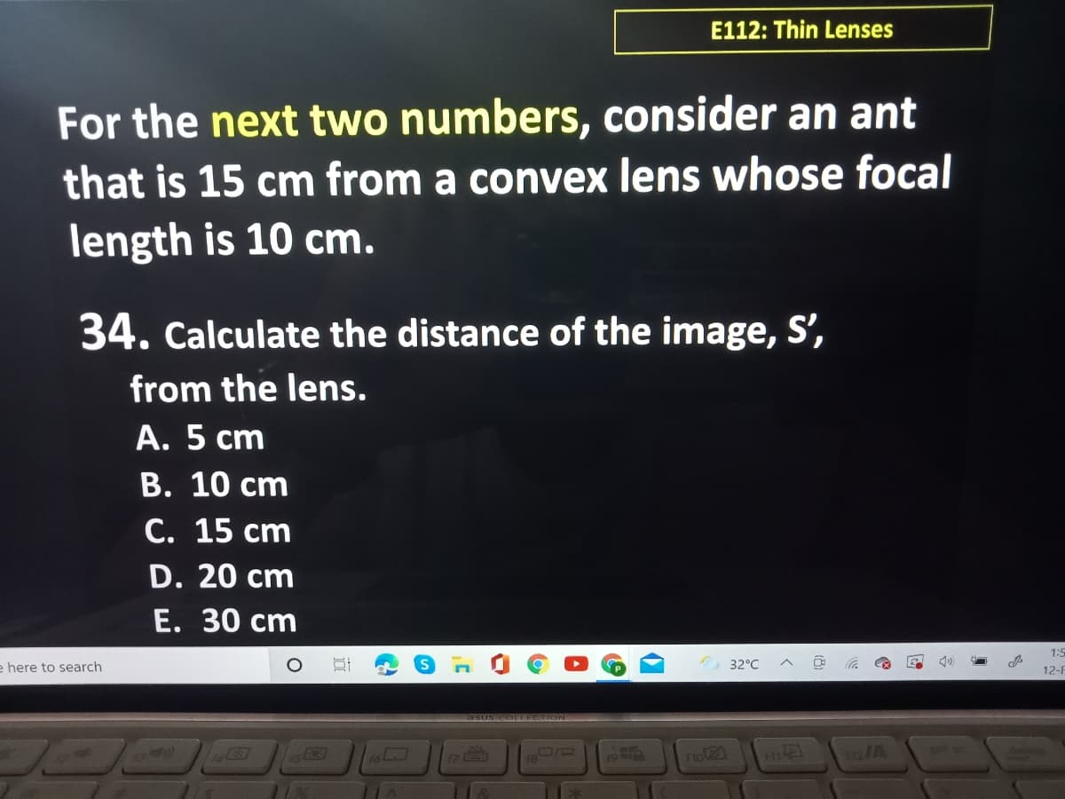 E112: Thin Lenses
For the next two numbers, consider an ant
that is 15 cm from a convex lens whose focal
length is 10 cm.
34. Calculate the distance of the image, S',
from the lens.
A. 5 cm
В. 10 сm
С. 15 сm
D. 20 cm
Е. 30 сm
e here to search
1:5
32°C
12-F
asUS OLLECTION
19A
Flo21
A
