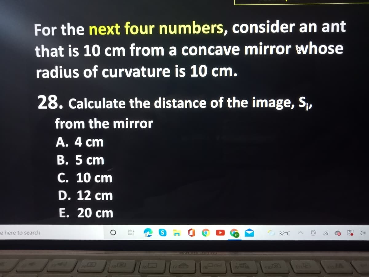 For the next four numbers, consider an ant
that is 10 cm from a concave mirror whose
radius of curvature is 10 cm.
28. Calculate the distance of the image, S,
from the mirror
A. 4 cm
В. 5 ст
С. 10 сm
D. 12 cm
E. 20 cm
e here to search
32°C
61OLL I Ose
17
no21
m
