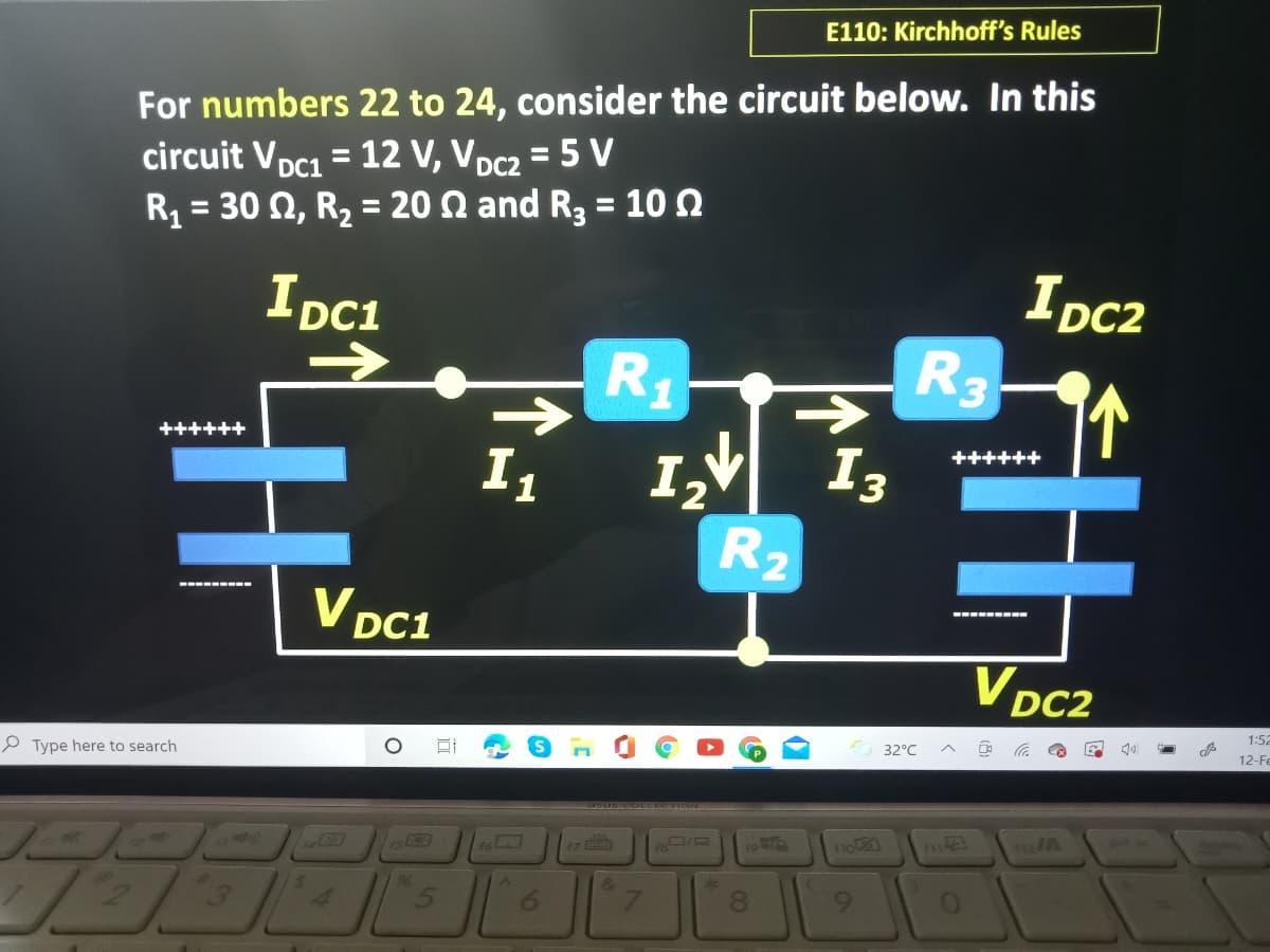 E110: Kirchhoff's Rules
For numbers 22 to 24, consider the circuit below. In this
circuit Vpc1 = 12 V, VDc2 = 5 V
R = 30 2, R2 = 20 Q and R3 = 10 0
%3D
%3D
DC1
%3D
%3D
IDC1
IDc2
R3
<>
R1
->
I,V I3
R2
++++++
++++++
I1
V DC1
--- ----
V DC2
1:52
32°C
12-Fe
P Type here to search
11o
312A
17
rs
96
