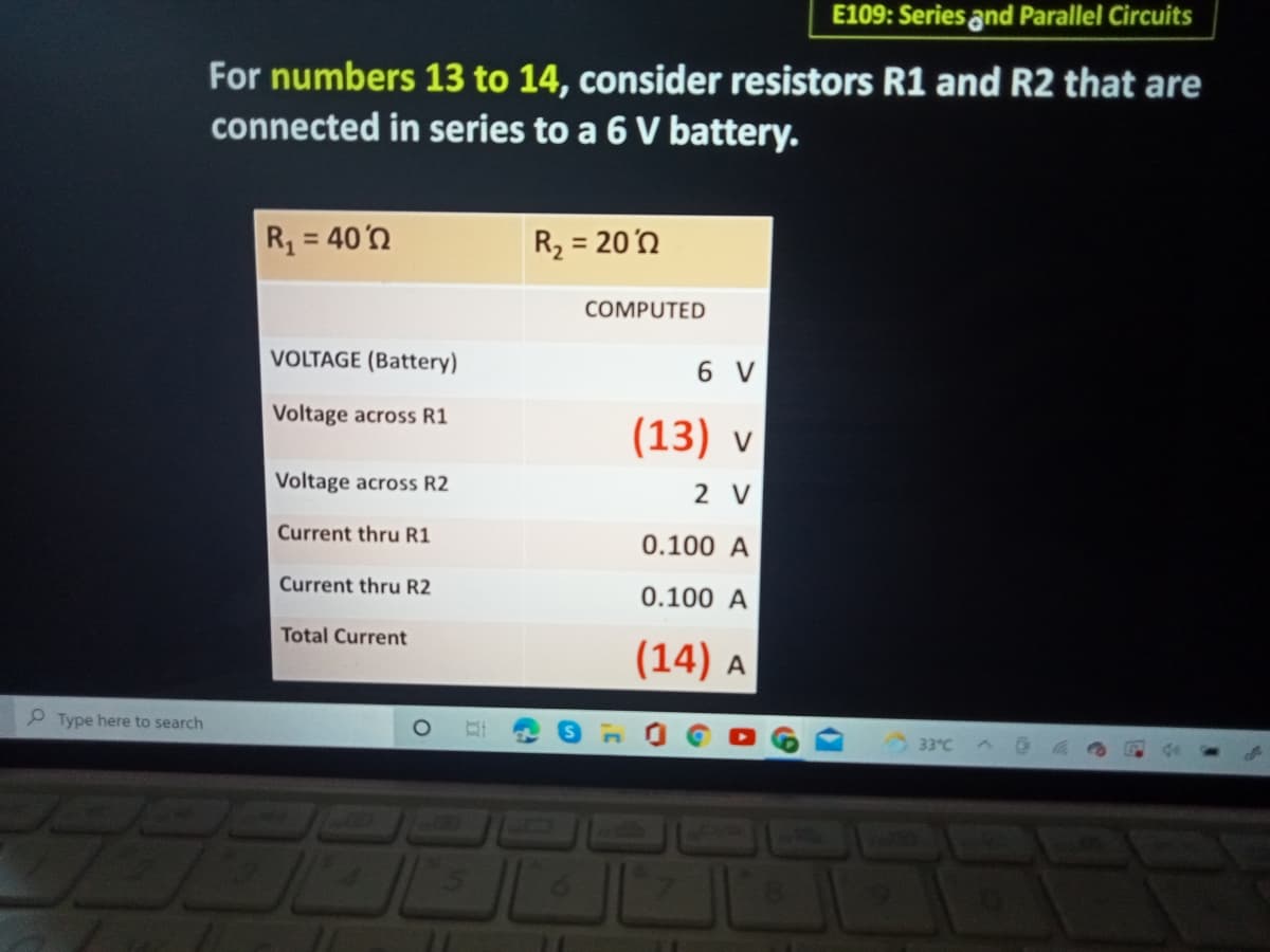 E109: Series and Parallel Circuits
For numbers 13 to 14, consider resistors R1 and R2 that are
connected in series to a 6 V battery.
R, = 40'n
R2 = 20'n
COMPUTED
VOLTAGE (Battery)
6 V
Voltage across R1
(13) v
Voltage across R2
2 V
Current thru R1
0.100 A
Current thru R2
0.100 A
Total Current
(14) A
P Type here to search
33°C
