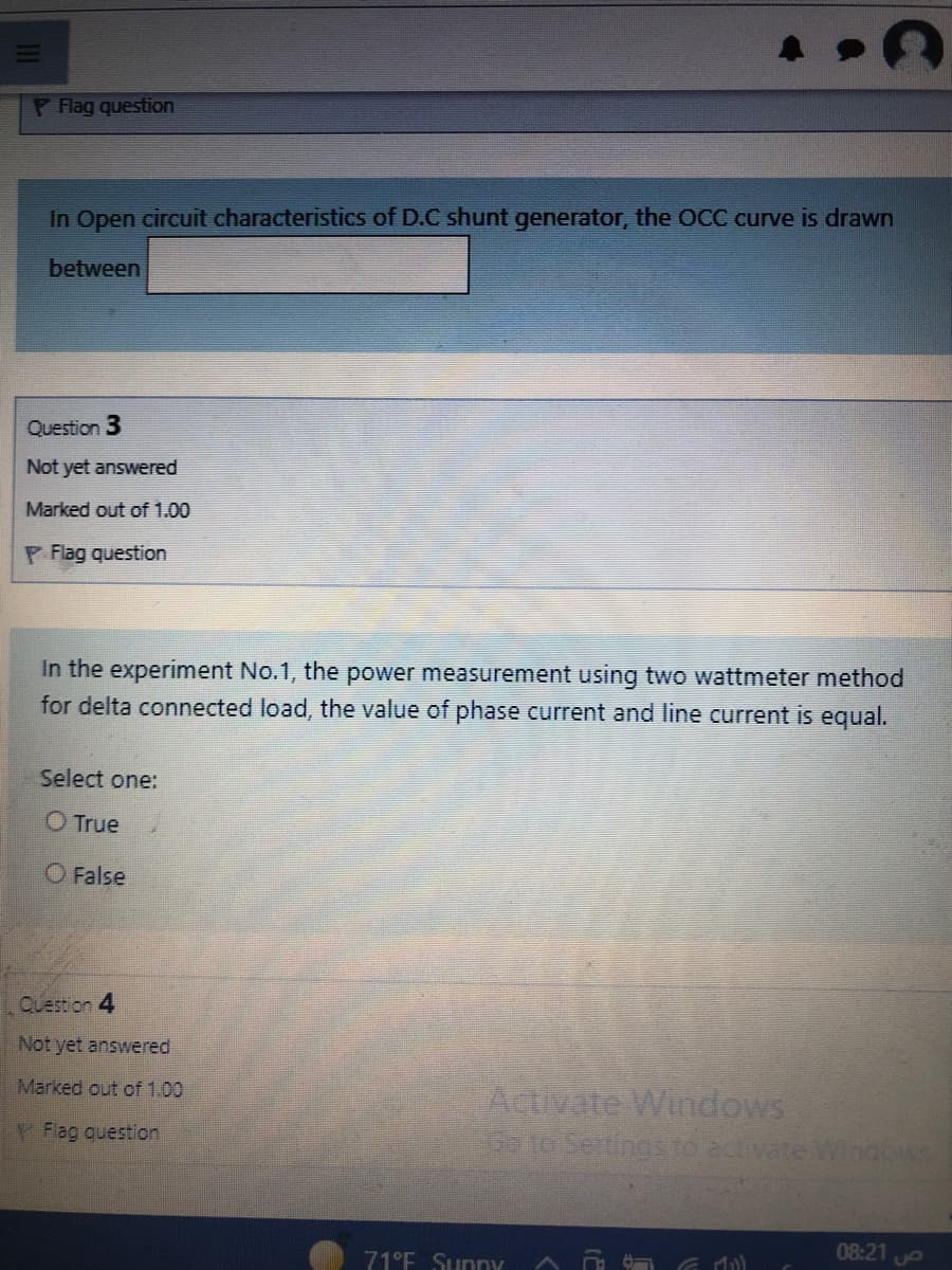 P Flag question
In Open circuit characteristics of D.C shunt generator, the OCC curve is drawn
between
Question 3
Not yet answered
Marked out of 1.00
P Flag question
In the experiment No.1, the power measurement using two wattmeter method
for delta connected load, the value of phase current and line current is equal.
Select one:
O True
O False
Cuestion 4
Not yet answered
Marked out of 1.00
Activate Windows
Ga to SertingsSto activate Windows
Flag questlon
08:21 uA
71°F Sunny
