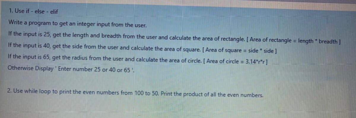 1. Use if - else - elif
Write a program to get an integer input from the user.
If the input is 25, get the length and breadth from the user and calculate the area of rectangle. [ Area of rectangle = length * breadth ]
If the input is 40, get the side from the user and calculate the area of square. [ Area of square = side * side]
If the input is 65, get the radius from the user and calculate the area of circle. [ Area of circle = 3.14"r*r]
Otherwise Display Enter number 25 or 40 or 65.
2. Use while loop to print the even numbers from 100 to 50. Print the product of all the even numbers.
