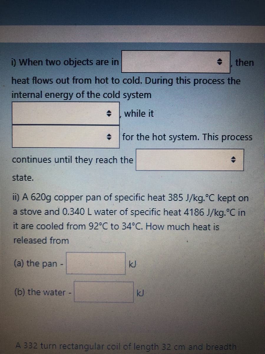 ) When two objects are in
then
heat flows out from hot to cold. During this process the
internal energy of the cold system
while it
• for the hot system. This process
continues until they reach the
state.
i) A 620g copper pan of specific heat 385 J/kg. °C kept on
a stove and 0.340 L water of specific heat 4186 J/kg. C in
it are cooled from 92°C to 34°C. How much heat is
released from
(a) the pan -
kJ
(b) the water.
kJ
A 332 turn rectangular.coil of length 32 cm and breadth
