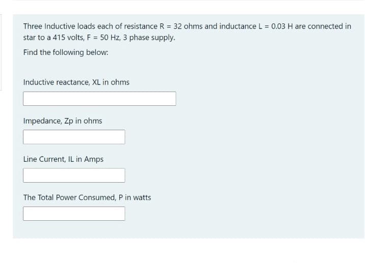 Three Inductive loads each of resistance R = 32 ohms and inductance L = 0.03 H are connected in
star to a 415 volts, F = 50 Hz, 3 phase supply.
Find the following below:
Inductive reactance, XL in ohms
Impedance, Zp in ohms
Line Current, IL in Amps
The Total Power Consumed, P in watts
