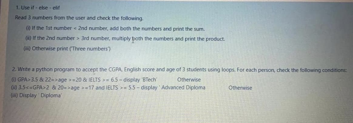 1. Use if - else - elif
Read 3 numbers from the user and check the following.
) If the 1st number < 2nd number, add both the numbers and print the sum.
(i) If the 2nd number > 3rd number, multiply poth the numbers and print the product.
(ii) Otherwise print (Three numbers')
2. Write a python program to accept the CGPA, English score and age of 3 students using loops. For each person, check the following conditions:
(1) GPA>3.5 & 22=>age >=20 & IELTS >= 6.5 – display 'BTech
(i) 3.5<=GPA>2 & 20=>age >=17 and IELTS >= 5.5 - display' Advanced Diploma
(i) Display Diploma'
Otherwise
Otherwise
