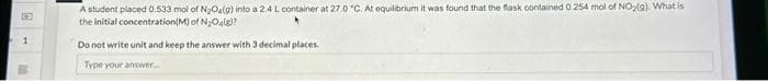 13
1
A student placed 0.533 mol of N₂O4(g) into a 2.4 L container at 27.0 °C. At equilibrium it was found that the flask contained 0.254 mol of NO₂(g). What is
the initial concentration(M) of N₂O(g)?
Do not write unit and keep the answer with 3 decimal places.
Type your answer.....