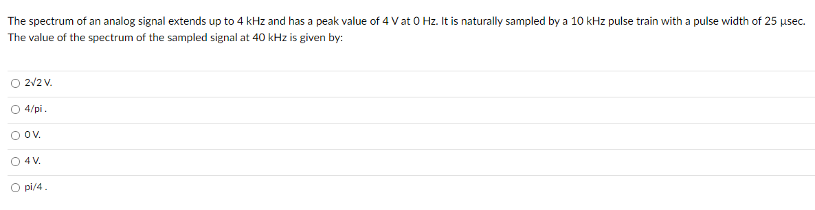 The spectrum of an analog signal extends up to 4 kHz and has a peak value of 4 V at 0 Hz. It is naturally sampled by a 10 kHz pulse train with a pulse width of 25 usec.
The value of the spectrum of the sampled signal at 40 kHz is given by:
O 2v2 V.
O 4/pi.
O Ov.
O 4 V.
O pi/4.
