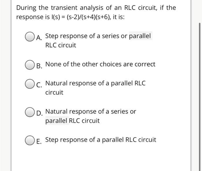 During the transient analysis of an RLC circuit, if the
response is I(s) = (s-2)/(s+4)(s+6), it is:
A. Step response of a series or parallel
RLC circuit
R. None of the other choices are correct
C. Natural response of a parallel RLC
circuit
OD. Natural response of a series or
parallel RLC circuit
O E. Step response of a parallel RLC circuit
