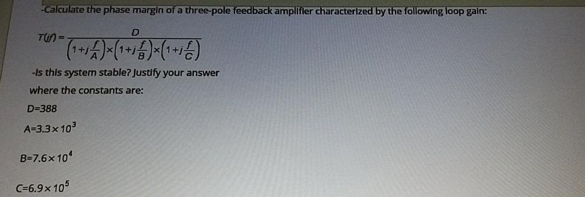 -Calculate the phase margin of a three-pole feedback amplifler characterized by the following loop galn:
D
TU) =
1+j
+j
B
-Is this system stable? Justlfy your answer
where the constants are:
D=388
A=3.3x103
B=7.6x 10
C=6.9x 105
