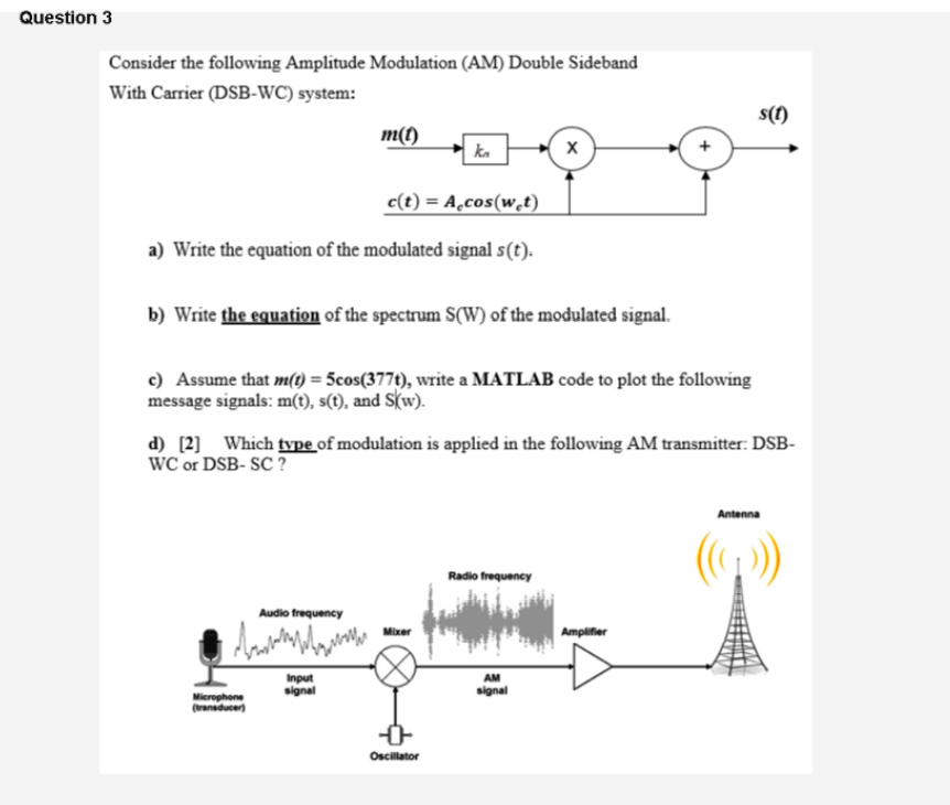 Question 3
Consider the following Amplitude Modulation (AM) Double Sideband
With Carrier (DSB-WC) system:
s(1)
m(t)
c(t) = A̟cos(wt)
a) Write the equation of the modulated signal s(t).
b) Write the equation of the spectrum S(W) of the modulated signal.
c) Assume that m(t) = 5cos(377t), write a MATLAB code to plot the following
message signals: m(t), s(t), and S(w).
d) [2]_ Which type of modulation is applied in the following AM transmitter: DSB-
WC or DSB- SC ?
Antenna
Radio frequency
Audio frequency
Amplifier
Mixer
Input
signal
AM
signal
Microphone
(transducer)
Oscillator
