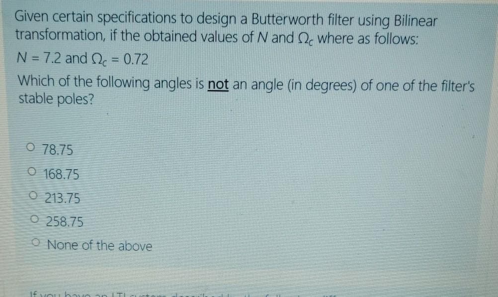 Given certain specifications to design a Butterworth filter using Bilinear
transformation, if the obtained values of N and Q, where as follows:
N = 7.2 and Q. = 0.72
%3D
Which of the following angles is not an angle (in degrees) of one of the filter's
stable poles?
O 78.75
O 168.75
O 213.75
O 258.75
O None of the above
