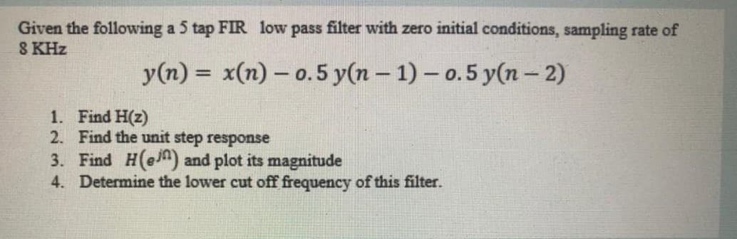 Given the following a 5 tap FIR low pass filter with zero initial conditions, sampling rate of
8 KHz
y(n) = x(n) – o.5 y(n – 1) - o.5 y(n – 2)
%3D
1. Find H(z)
2. Find the unit step response
3. Find H(en) and plot its magnitude
4. Determine the lower cut off frequency of this filter.
