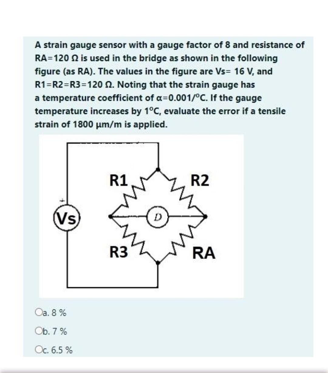 A strain gauge sensor with a gauge factor of 8 and resistance of
RA=120 N is used in the bridge as shown in the following
figure (as RA). The values in the figure are Vs= 16 V, and
R1=R2=R3=120N. Noting that the strain gauge has
a temperature coefficient of a=0.001/°C. If the gauge
temperature increases by 1°C, evaluate the error if a tensile
strain of 1800 um/m is applied.
R1
R2
(Vs
D
R3
RA
Оa. 8 %
Ob. 7 %
Oc. 6.5 %
