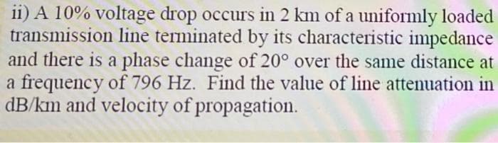 ii) A 10% voltage drop occurs in 2 km of a uniformly loaded
transmission line terminated by its characteristic impedance
and there is a phase change of 20° over the same distance at
a frequency of 796 Hz. Find the value of line attenuation in
dB/km and velocity of propagation.
