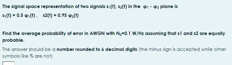 The signal space representation of two signals s1(t), s2(t) in the p1 - 2 plane is
s1(f) = 0.5 P1 (t) , s2(t) = 0.95 P2(t)
Find the average probability of error in AWGN with No=0.1 W/Hz assuming that s1 and s2 are equally
probable.
The answer should be a number rounded to 6 decimal digits (the minus sign is accepted while other
symbols like % are not)
