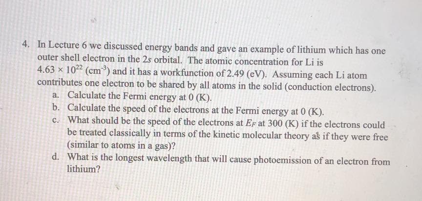 4. In Lecture 6 we discussed energy bands and gave an example of lithium which has one
outer shell electron in the 2s orbital. The atomic concentration for Li is
4.63 x 1022 (cm³) and it has a workfunction of 2.49 (eV). Assuming each Li atom
contributes one electron to be shared by all atoms in the solid (conduction electrons).
a. Calculate the Fermi energy at 0 (K).
b. Calculate the speed of the electrons at the Fermi energy at 0 (K).
c. What should be the speed of the electrons at Ef at 300 (K) if the electrons could
be treated classically in terms of the kinetic molecular theory as if they were free
(similar to atoms in a gas)?
d. What is the longest wavelength that will cause photoemission of an electron from
lithium?
