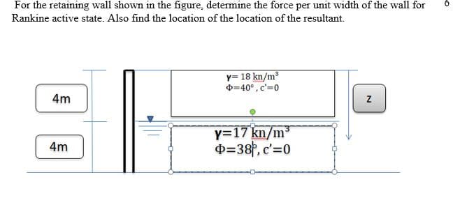 For the retaining wall shown in the figure, determine the force per unit width of the wall for
6.
Rankine active state. Also find the location of the location of the resultant.
y= 18 kn/m³
O=40°, c'=0
4m
y=17 kn/m3
D=38P, c'=0
4m
