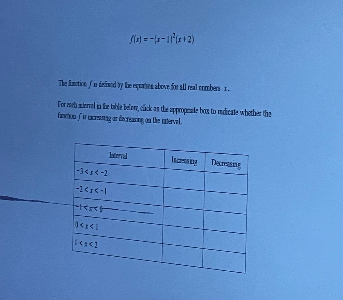 %3D
The function f is defined by the equation above for all real numbers x.
For each mteryal in the table below, click on the appropriate box to indicate whether the
function f is mereasing or decreasing on the mterval.
Interval
Increasing
Decreasing
-3くx<-2
-2<xく-1
0<x<1
1<x<2
