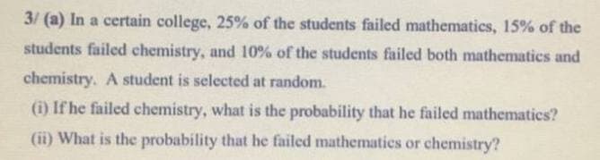 3/ (a) In a certain college, 25% of the students failed mathematics, 15% of the
students failed chemistry, and 10% of the students failed both mathematics and
chemistry. A student is selected at random.
(i) If he failed chemistry, what is the probability that he failed mathematics?
(ii) What is the probability that he failed mathematics or chemistry?
