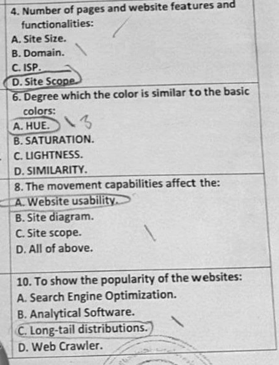 4. Number of pages and website features and
functionalities:
A. Site Size.
B. Domain.
C. ISP.
D. Site Scope
6. Degree which the color is similar to the basic
colors:
A. HUE. 3
B. SATURATION.
-C. LIGHTNESS.
D. SIMILARITY.
8. The movement capabilities affect the:
A. Website usability.
B. Site diagram.
C. Site scope.
D. All of above.
10. To show the popularity of the websites:
A. Search Engine Optimization.
B. Analytical Software.
C. Long-tail distributions.
D. Web Crawler.
