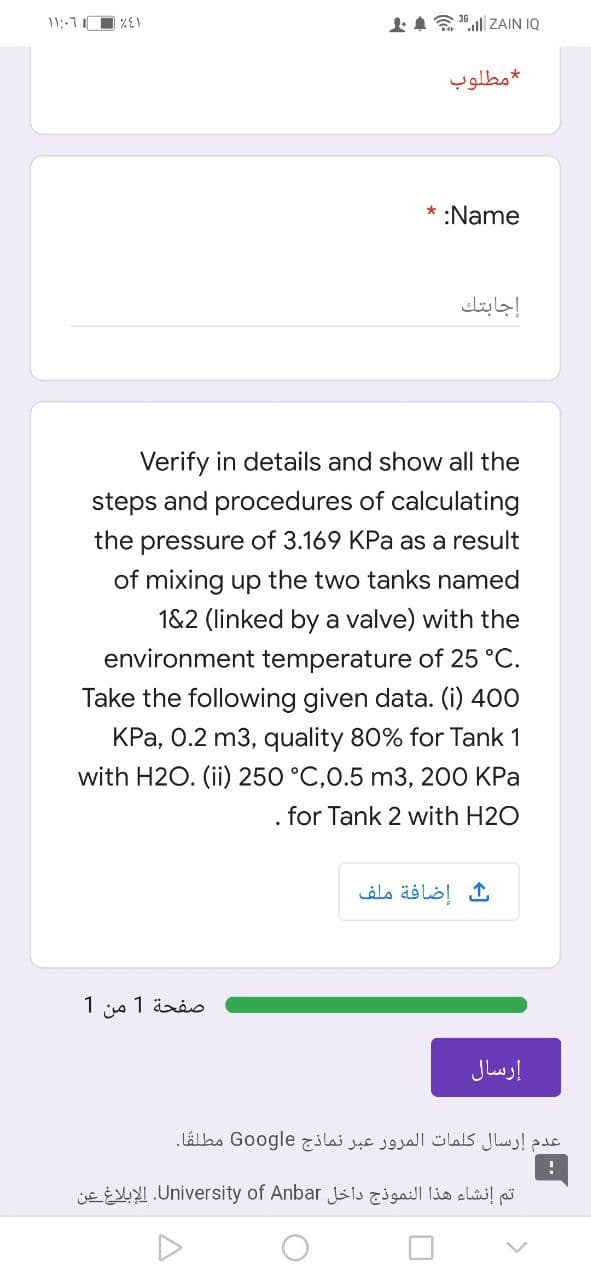 IA"l ZAIN IQ
مطلوب
* :Name
إجابتك
Verify in details and show all the
steps and procedures of calculating
the pressure of 3.169 KPa as a result
of mixing up the two tanks named
1&2 (linked by a valve) with the
environment temperature of 25 °C.
Take the following given data. (i) 400
KPa, 0.2 m3, quality 80% for Tank 1
with H2O. (ii) 250 °C,0.5 m3, 200 KPa
. for Tank 2 with H2O
إضافة ملف
صفحة 1 من 1
إرسال
عدم إرسال كلمات المرور عبر نماذج Go ogle مطلقًا۔
تم إنشاء هذا النموذج داخل University. of Anbarالإبلاغ عن
