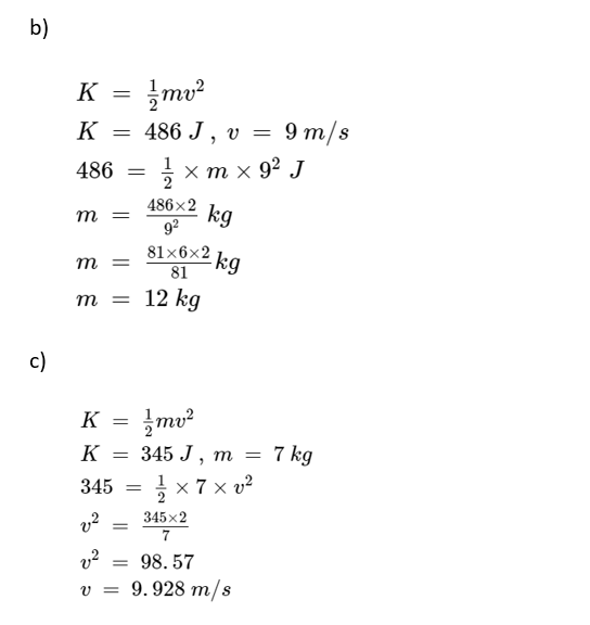 b)
c)
K =
K =
486 =
m =
//mv²
486 J, v = 9 m/s
1/1× m × 9² J
kg
81x6x2
m =
81
m = 12 kg
v²
v²
=
486x2
9²
K =
mv²
K = 345 J, m = 7 kg
345 =
× 7 × v²
V =
-kg
345x2
7
98.57
9.928 m/s