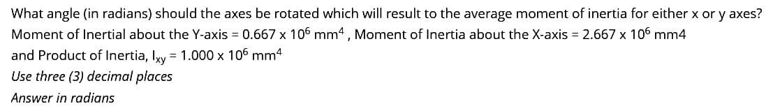 What angle (in radians) should the axes be rotated which will result to the average moment of inertia for either x or y axes?
Moment of Inertial about the Y-axis = 0.667 x 106 mm4, Moment of Inertia about the X-axis = 2.667 x 106 mm4
and Product of Inertia, Ixy = 1.000 x 106 mm²
Use three (3) decimal places
Answer in radians