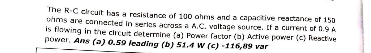 The R-C circuit has a resistance of 100 ohms and a capacitive reactance of 150
ohms are connected in series across a A.C. voltage source. If a current of 0.9 A
is flowing in the circuit determine (a) Power factor (b) Active power (c) Reactive
power. Ans (a) 0.59 leading (b) 51.4 W (c) -116,89 var
