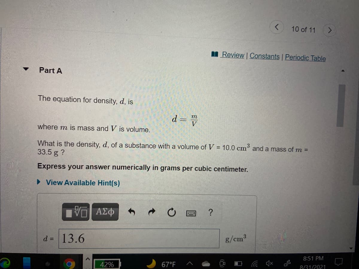 10 of 11
<.
I Review | Constants Periodic Table
Part A
The equation for density, d, is
d = =
m
where m is mass and V is volume.
What is the density, d, of a substance with a volume of V = 10.0 cm
33.5 g ?
and a mass of m =
Express your answer numerically in grams per cubic centimeter.
• View Available Hint(s)
ΑΦ
?
d = 13.6
g/cm3
8:51 PM
42%
67°F
8/31/2021
