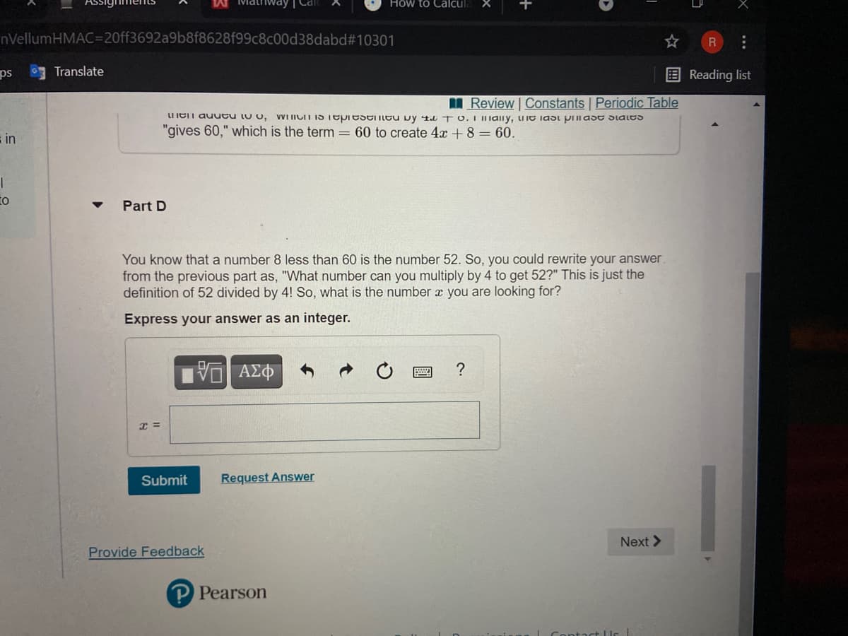 How to Calcula
nVellumHMAC=20ff3692a9b8f8628f99c8c00d38dabd#10301
ps
Translate
EReading list
I Review | Constants Periodic Table
VWI IICIT IS Tepiesentu vy 4a T O.I IaIly, uie iast prlast Slales
UIEIT auueu lu o,
"gives 60," which is the term = 60 to create 4x + 8 = 60.
in
to
Part D
You know that a number 8 less than 60 is the number 52. So, you could rewrite your answer.
from the previous part as, "What number can you multiply by 4 to get 52?" This is just the
definition of 52 divided by 4! So, what is the number x you are looking for?
Express your answer as an integer.
V AZO
?
Submit
Request Answer
Next >
Provide Feedback
P Pearson
...
