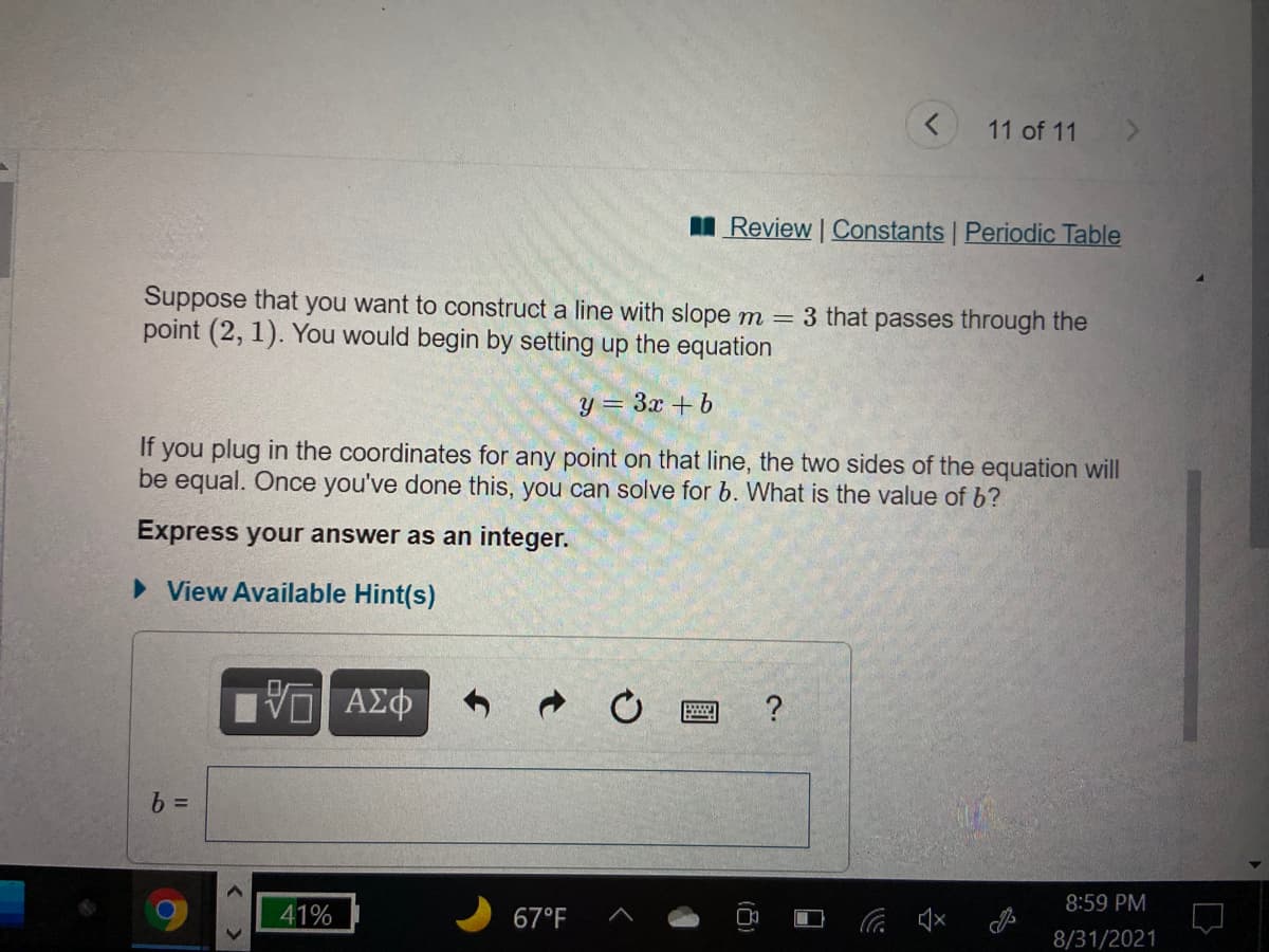 11 of 11
I Review | Constants Periodic Table
Suppose that you want to construct a line with slope m = 3 that passes through the
point (2, 1). You would begin by setting up the equation
y = 3x +b
If you plug in the coordinates for any point on that line, the two sides of the equation will
be equal. Once you've done this, you can solve for b. What is the value of b?
Express your answer as an integer.
> View Available Hint(s)
8:59 PM
41%
67°F
x口ツ
8/31/2021
