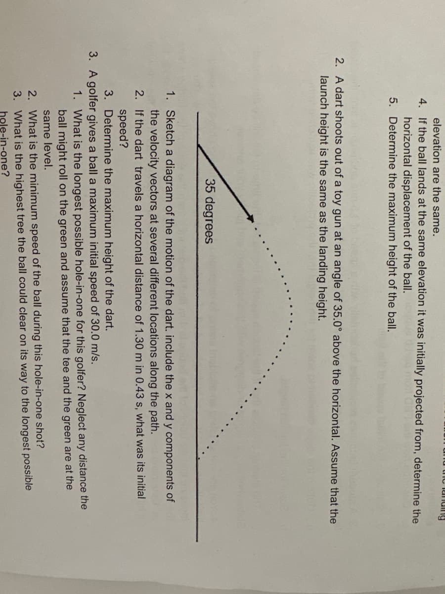 elevation are the same.
4.
If the ball lands at the same elevation it was initially projected from, determine the
horizontal displacement of the ball.
04264 mon
5.
Determine the maximum height of the ball.
the landing
2. A dart shoots out of a toy gun at an angle of 35.0° above the horizontal. Assume that the
launch height is the same as the landing height.
35 degrees
2.
3.
1.
Sketch a diagram of the motion of the dart. include the x and y components of
the velocity vectors at several different locations along the path.
2. If the dart travels a horizontal distance of 1.30 m in 0.43 s, what was its initial
speed?
3. Determine the maximum height of the dart.
3. A golfer gives a ball a maximum initial speed of 30.0 m/s.
1. What is the longest possible hole-in-one for this golfer? Neglect any distance the
ball might roll on the green and assume that the tee and the green are at the
same level.
What is the minimum speed of the ball during this hole-in-one shot?
What is the highest tree the ball could clear on its way to the longest possible
hole-in-one?