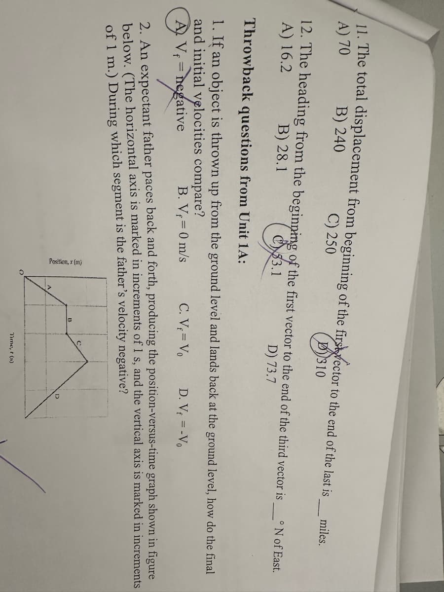 11. The total displacement from beginning of the first vector to the end of the last is
A) 70
B) 240
C) 250
310
12. The heading from the beginning of the first vector to the end of the third vector is
A) 16.2
B) 28.1
33.1
D) 73.7
Position, x (m)
Throwback questions from Unit 1A:
1. If an object is thrown up from the ground level and lands back at the ground level, how do the final
and initial velocities compare?
B. V₁ = 0 m/s
C. V = Vo
D. Vf = -Vo
AV₁ = negative
= negati
2. An expectant father paces back and forth, producing the position-versus-time graph shown in figure
below. (The horizontal axis is marked in increments of 1 s, and the vertical axis is marked in increments
of 1 m.) During which segment is the father's velocity negative?
B
miles.
Time, t(s)
°N of East.