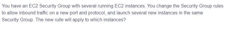 You have an EC2 Security Group with several running EC2 instances. You change the Security Group rules
to allow inbound traffic on a new port and protocol, and launch several new instances in the same
Security Group. The new rulle will apply to which instances?