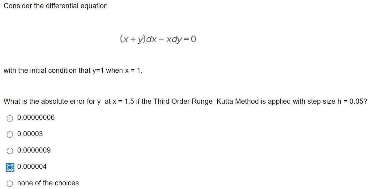 Consider the differential equation
(x+ y)dx – xdy= 0
with the initial condition that y=1 when x = 1.
What is the absolute error for y at x = 1.5 if the Third Order Runge_Kutta Method is applied with step size h = 0.05?
0.00000006
O 0.00003
0.0000009
O 0.000004
none of the choices
