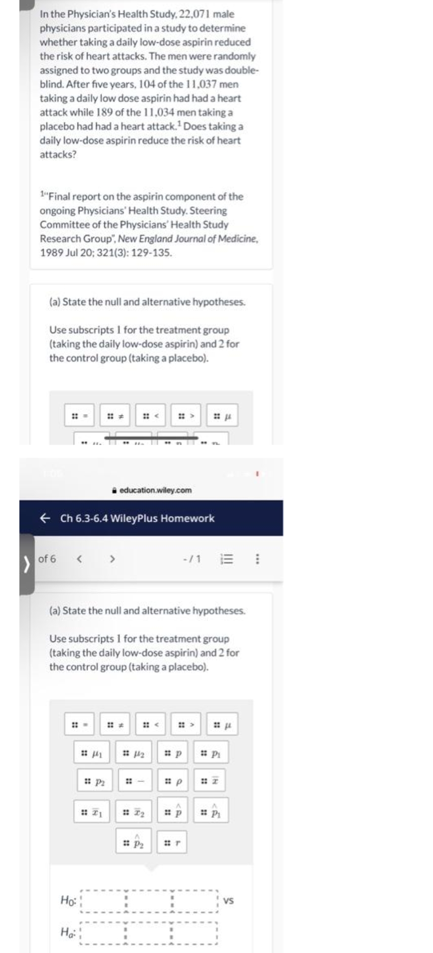 In the Physician's Health Study, 22,071 male
physicians participated in a study to determine
whether taking a daily low-dose aspirin reduced
the risk of heart attacks. The men were randomly
assigned to two groups and the study was double-
blind. After five years, 104 of the 11,037 men
taking a daily low dose aspirin had hada heart
attack while 189 of the 11,034 men taking a
placebo had had a heart attack.' Does taking a
daily low-dose aspirin reduce the risk of heart
attacks?
1"Final report on the aspirin component of the
ongoing Physicians' Health Study. Steering
Committee of the Physicians' Health Study
Research Group", New England Journal of Medicine,
1989 Jul 20; 321(3): 129-135.
(a) State the null and alternative hypotheses.
Use subscripts I for the treatment group
(taking the daily low-dose aspirin) and 2 for
the control group (taking a placebo).
:: <
i education.wiley.com
+ Ch 6.3-6.4 WileyPlus Homework
< >
-/1 E !
of 6
(a) State the null and alternative hypotheses.
Use subscripts 1 for the treatment group
(taking the daily low-dose aspirin) and 2 for
the control group (taking a placebo).
::
: P2
::
: P2
Ho:
Vs
Hạ
IN
::
