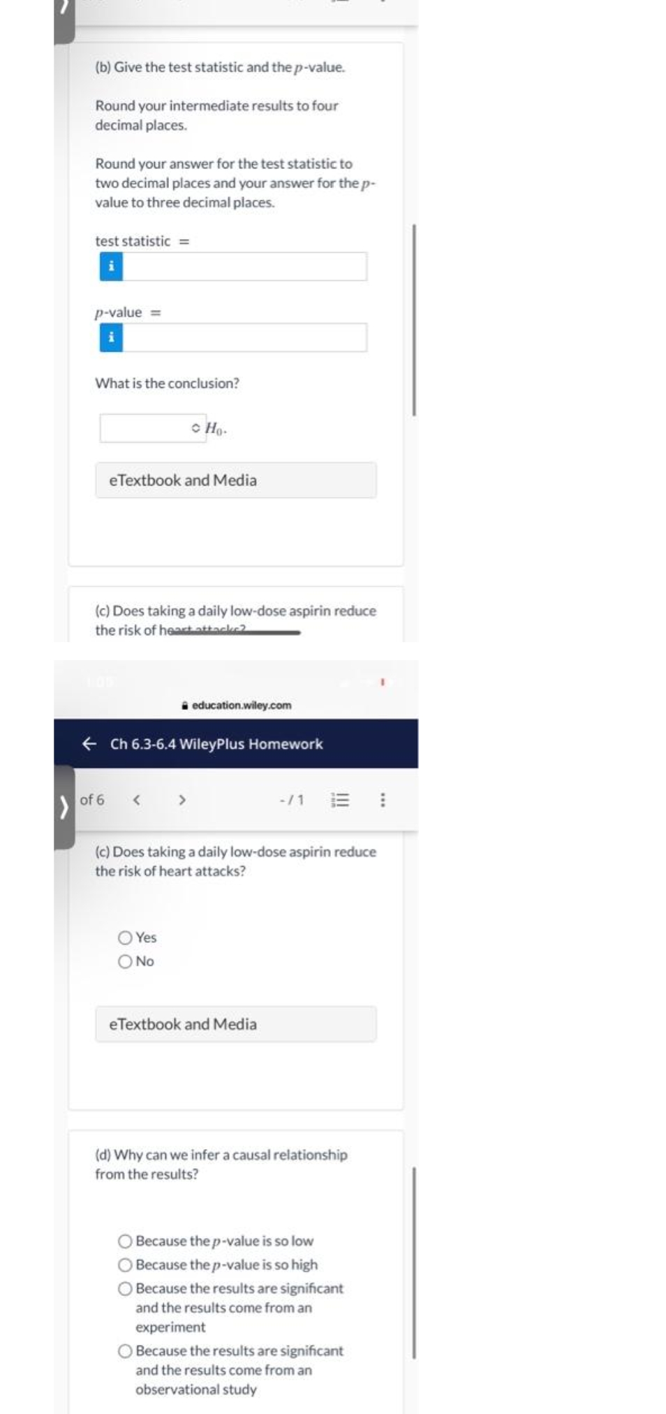 (b) Give the test statistic and the p-value.
Round your intermediate results to four
decimal places.
Round your answer for the test statistic to
two decimal places and your answer for the p-
value to three decimal places.
test statistic =
p-value =
What is the conclusion?
• Ho-
eTextbook and Media
Does taking a daily low-dose aspirin reduce
the risk of heart attacke2
education.wiley.com
+ Ch 6.3-6.4 WileyPlus Homework
-/1 E
of 6
(c) Does taking a daily low-dose aspirin reduce
the risk of heart attacks?
O Yes
O No
eTextbook and Media
(d) Why can we infer a causal relationship
from the results?
Because the p-value is so low
Because the p-value is so high
Because the results are significant
and the results come from an
experiment
Because the results are significant
and the results come from an
observational study
