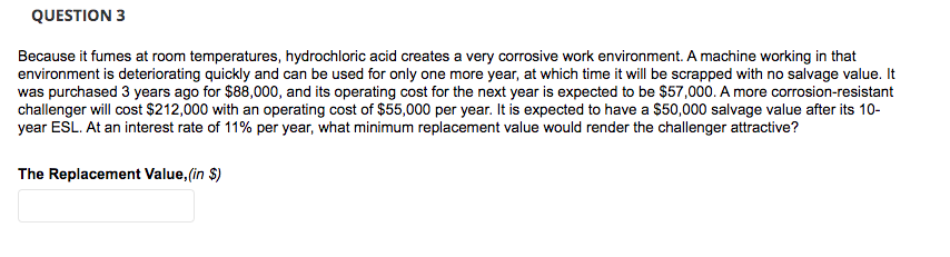 QUESTION 3
Because it fumes at room temperatures, hydrochloric acid creates a very corrosive work environment. A machine working in that
environment is deteriorating quickly and can be used for only one more year, at which time it will be scrapped with no salvage value. It
was purchased 3 years ago for $88,000, and its operating cost for the next year is expected to be $57,000. A more corrosion-resistant
challenger will cost $212,000 with an operating cost of $55,000 per year. It is expected to have a $50,000 salvage value after its 10-
year ESL. At an interest rate of 11% per year, what minimum replacement value would render the challenger attractive?
The Replacement Value, (in $)