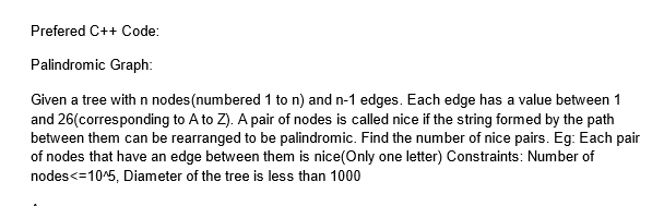 Prefered C++ Code:
Palindromic Graph:
Given a tree with n nodes (numbered 1 to n) and n-1 edges. Each edge has a value between 1
and 26(corresponding to A to Z). A pair of nodes is called nice if the string formed by the path
between them can be rearranged to be palindromic. Find the number of nice pairs. Eg: Each pair
of nodes that have an edge between them is nice(Only one letter) Constraints: Number of
nodes<=10^5, Diameter of the tree is less than 1000